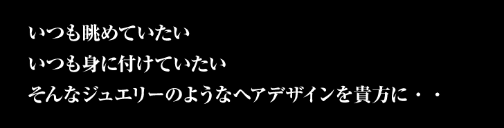 いつも眺めていたい　いつも身につけていたい　そんなジュエリーのようなヘアデザインを貴方に・・・